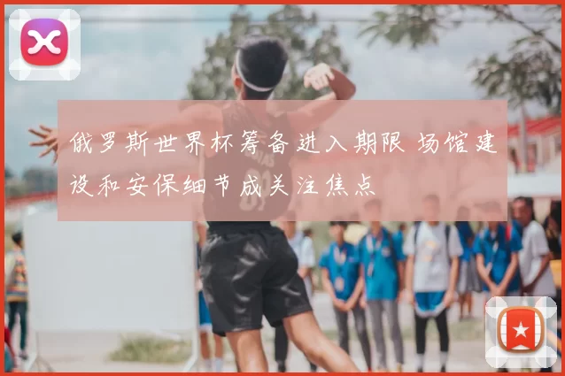 俄罗斯世界杯筹备进入期限 场馆建设和安保细节成关注焦点