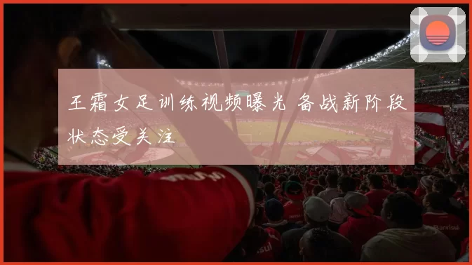 王霜女足训练视频曝光 备战新阶段状态受关注