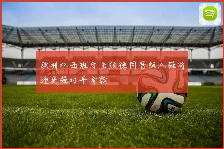 欧洲杯西班牙击败德国晋级八强将迎更强对手考验